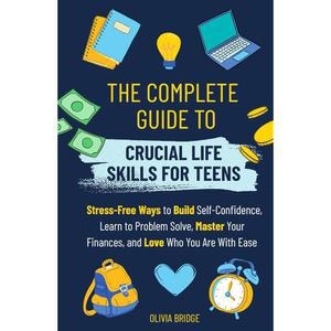 The Complete Guide to Crucial Life Skills for Teens: Stress-Free Ways Build Self-Confidence, Learn Problem Solve, Master Your Finances, and Love Who You Are With Ease [hardcover]