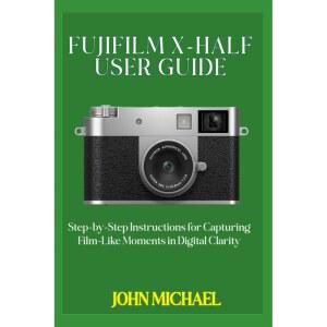 FUJIFILM X-HALF USER GUIDE: Step-by-Step Instructions for Capturing Film-Like Moments in Digital Cla